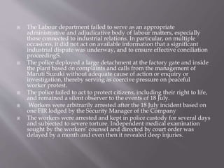  The Labour department failed to serve as an appropriate
administrative and adjudicative body of labour matters, especially
those connected to industrial relations. In particular, on multiple
occasions, it did not act on available information that a significant
industrial dispute was underway, and to ensure effective conciliation
proceedingS.
 The police deployed a large detachment at the factory gate and inside
the plant based on complaints and calls from the management of
Maruti Suzuki without adequate cause of action or enquiry or
investigation, thereby serving as coercive pressure on peaceful
worker protest.
 The police failed to act to protect citizens, including their right to life,
and remained a silent observer to the events of 18 July.
 Workers were arbitrarily arrested after the 18 July incident based on
one FIR lodged by the Security Manager of the Company
 The workers were arrested and kept in police custody for several days
and subjected to severe torture. Independent medical examination
sought by the workers’ counsel and directed by court order was
delayed by a month and even then it revealed deep injuries.
 