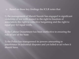 Based on these key findings the ICLR notes that
1) the management of Maruti Suzuki has engaged in significant
violations of law with respect to the right to freedom of
association, the right to collective bargaining and the right to
equal pay for equal work,
2) the Labour Department has been ineffective in ensuring the
rule of law of the State
3) the Police has transgressed its powers amounting to
interference in industrial disputes and yet failed to act when it
should have.
 