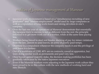  Japanese work environment is based on a “simultaneous recruiting of new
graduates” and “lifetime-employment” model used by large companies as
well as a reputation of long work-hours and strong devotion to one’s
company.
 Over the last one year of operations at Manesar demonstrate that essentially
the Japanese trick to success is not so different from the rest: the principle
followed is to get more work out of a worker, while at the same time paying
less.
 Workers being forced to steal rest breaks, docking of pay for minor violations
from the law, almost no paid leaves, an army of poorly-paid temps.
 Overtime is a compulsion whenever the company needs it and the privilege of
paid leave is a fantasy.
 Out of a workforce of 2,500, 40% are on contracts, casual or apprentice, but
were doing similar work as permanents and paid very less.
 Once Suzuki gained majority stake, the decision making portfolios has been
gradually taken over by the native Japanese executives
 Even if the Manesar workers were adjusting to the Japanese work culture they
were proud to be in this culture with the new methods of working hard and
new lifestyle.
 