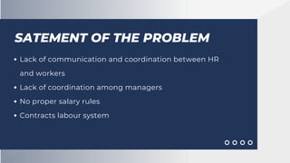 SATEMENT OF THE PROBLEM
Lack of communication and coordination between HR
and workers
Lack of coordination among managers
No proper salary rules
Contracts labour system
 