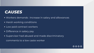 CAUSES
Workers demands : Increase in salary and allowances
Harsh working conditions
Low paid contract workers
Difference in salary pay
Supervisor had abused and made discriminatory
comments to a low caste worker
 