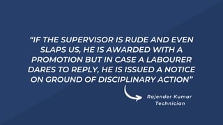 “IF THE SUPERVISOR IS RUDE AND EVEN
SLAPS US, HE IS AWARDED WITH A
PROMOTION BUT IN CASE A LABOURER
DARES TO REPLY, HE IS ISSUED A NOTICE
ON GROUND OF DISCIPLINARY ACTION”
Rajender Kumar
Technician
 