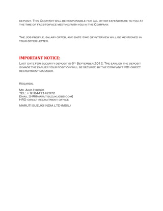 deposit. This Company will be responsible for all other expenditure to you at
the time of face-to-face meeting with you in the Company.



The Job profile, salary offer, and date -time of interview will be mentioned in
your offer letter.




IMPORTANT NOTICE:
Last date for security deposit is 8th September 2012. The earlier the deposit
is made the earlier your position will be secured by the Company HRD -direct
recruitment manager.



Regards,

Mr. Aiko Hiroko
TEL: + 918447142872
Email: [HR@marutisuzukijobs.com]
HRD -direct recruitment office

MARUTI SUZUKI INDIA LTD (MSIL)
 