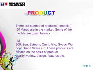 There are number of products ( models )
Of Maruti are in the market. Some of the
models are given below:-

 M–
800, Zen, Esteem, Omni, Alto, Gypsy, Wa
gonr,Grand Vitara etc. These products are
divided on the basis of product
quality, variety, design, features etc.


             Free Powerpoint Templates      Page 13
 