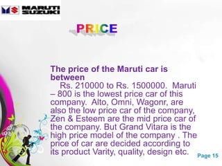 The price of the Maruti car is
between
   Rs. 210000 to Rs. 1500000. Maruti
– 800 is the lowest price car of this
company. Alto, Omni, Wagonr, are
also the low price car of the company,
Zen & Esteem are the mid price car of
the company. But Grand Vitara is the
high price model of the company . The
price of car are decided according to
its product Varity, quality, design etc. Page 15
          Free Powerpoint Templates
 