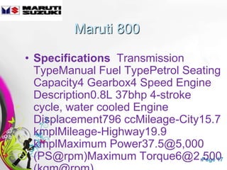 Maruti 800

• Specifications Transmission
  TypeManual Fuel TypePetrol Seating
  Capacity4 Gearbox4 Speed Engine
  Description0.8L 37bhp 4-stroke
  cycle, water cooled Engine
  Displacement796 ccMileage-City15.7
  kmplMileage-Highway19.9
  kmplMaximum Power37.5@5,000
  (PS@rpm)Maximum Torque6@2,500
            Free Powerpoint Templates Page 17
 