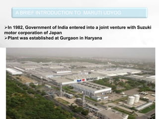 A BRIEF INTRODUCTION TO MARUTI UDYOG

In 1982, Government of India entered into a joint venture with Suzuki
motor corporation of Japan
Plant was established at Gurgaon in Haryana




                          Free Powerpoint Templates              Page 2
 