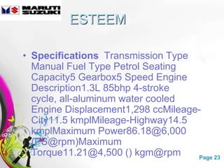 ESTEEM

• Specifications Transmission Type
  Manual Fuel Type Petrol Seating
  Capacity5 Gearbox5 Speed Engine
  Description1.3L 85bhp 4-stroke
  cycle, all-aluminum water cooled
  Engine Displacement1,298 ccMileage-
  City11.5 kmplMileage-Highway14.5
  kmplMaximum Power86.18@6,000
  (PS@rpm)Maximum
  Torque11.21@4,500 () kgm@rpm
                Free Powerpoint Templates Page 23
 