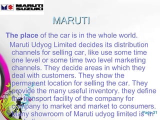 MARUTI
The place of the car is in the whole world.
 Maruti Udyog Limited decides its distribution
 channels for selling car, like use some time
 one level or some time two level marketing
 channels. They decide areas in which they
 deal with customers. They show the
 permanent location for selling the car. They
 provide the many useful inventory. they define
 the transport facility of the company for
 company to market and market to consumers.
 Many showroom of Maruti udyog limited is in31
                 Free Powerpoint Templates  Page
 
