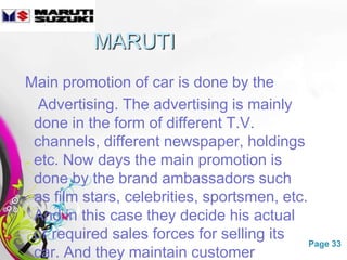 MARUTI
Main promotion of car is done by the
  Advertising. The advertising is mainly
 done in the form of different T.V.
 channels, different newspaper, holdings
 etc. Now days the main promotion is
 done by the brand ambassadors such
 as film stars, celebrities, sportsmen, etc.
 And in this case they decide his actual
 or required sales forces for selling its
                 Free Powerpoint Templates   Page 33
 car. And they maintain customer
 