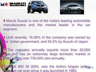 Maruti Suzuki is one of the India's leading automobile
manufacturers and the market leader in the car
segment.

  Until recently, 18.28% of the company was owned by
the Indian government, and 54.2% by Suzuki of Japan.

   The company annually exports more than 50,000
cars and has an extremely large domestic market in
India selling over 730,000 cars annually.

  Maruti 800 till 2004, was theTemplates largest selling 4
                     Free Powerpoint India's         Page
compact car ever since it was launched in 1983.
 