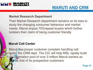 MARUTI AND CRM
Market Research Department
Their Market Research department remains on its toes to
study the changing consumer behaviour and market
needs. Maruti enjoys 70%repeat buyers which further
bolsters their claim of being customer friendly


Maruti Call Center
Maruti has proper customer complain handling cell
under the CRM dept. The CIC will help MSL rapidly build
an information pool of over 3 million Maruti owners as
well as that of its prospective customers
                  Free Powerpoint Templates         Page 41
 