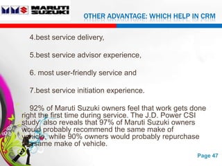 OTHER ADVANTAGE: WHICH HELP IN CRM

  4.best service delivery,

  5.best service advisor experience,

  6. most user-friendly service and

  7.best service initiation experience.

   92% of Maruti Suzuki owners feel that work gets done
right the first time during service. The J.D. Power CSI
study also reveals that 97% of Maruti Suzuki owners
would probably recommend the same make of
vehicle, while 90% owners would probably repurchase
the same make of vehicle.
                   Free Powerpoint Templates        Page 47
 