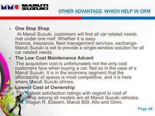OTHER ADVANTAGE: WHICH HELP IN CRM


   One Stop Shop
     At Maruti Suzuki, customers will find all car related needs
    met under one roof. Whether it is easy
    finance, insurance, fleet management services, exchange-
    Maruti Suzuki is set to provide a single-window solution for all
    car related needs.
   The Low Cost Maintenance Advant
     The acquisition cost is unfortunately not the only cost
    customers face when buying a car. Not so in the case of a
    Maruti Suzuki. It is in the economy segment that the
    affordability of spares is most competitive, and it is here
    where Maruti Suzuki shines.
   Lowest Cost of Ownership
     The highest satisfaction ratings with regard to cost of
    ownership among all models are all Maruti Suzuki vehicles:
    Zen, Wagon R, Esteem, Maruti 800, Alto and Omni.
                         Free Powerpoint Templates              Page 48
 
