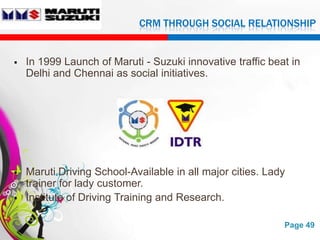 CRM THROUGH SOCIAL RELATIONSHIP


   In 1999 Launch of Maruti - Suzuki innovative traffic beat in
    Delhi and Chennai as social initiatives.




   Maruti Driving School-Available in all major cities. Lady
    trainer for lady customer.
   Institute of Driving Training and Research.

                        Free Powerpoint Templates           Page 49
 