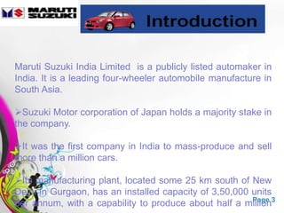 Maruti Suzuki India Limited is a publicly listed automaker in
India. It is a leading four-wheeler automobile manufacture in
South Asia.

Suzuki Motor corporation of Japan holds a majority stake in
the company.

It was the first company in India to mass-produce and sell
more than a million cars.

Its manufacturing plant, located some 25 km south of New
Delhi in Gurgaon, has an installed capacity of 3,50,000 units
per annum, with a capability to produce about half a million3
                     Free Powerpoint Templates          Page
 