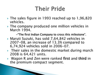  The sales figure in 1993 reached up to 1,96,820
vehicles.
 The company produced one million vehicles in
March 1994.
-“The first Indian Company to cross this milestone”.
 Maruti Suzuki, has sold 7,64,842 vehicles in
2007-08, an increase of 13.3% compared to
6,74,924 vehicles sold in 2006-07.
 Their sales in the domestic market during march
2008 is 64,421 units.
 Wagon R and Zen were ranked first and third in
the premium compact segment.
 
