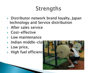  Distributor network brand loyalty, Japan
technology and Service distribution
 After sales service
 Cost-effective
 Low maintenance
 Indian middle-class
 Low price,
 High fuel efficiency,
 