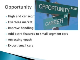  High end car segment
 Overseas market
 Improve handling
 Add extra features to small segment cars
 Attracting youth
 Export small cars
 