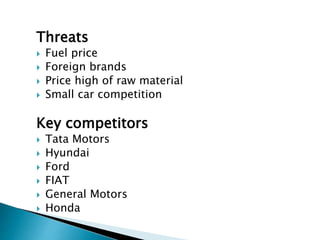 Threats
 Fuel price
 Foreign brands
 Price high of raw material
 Small car competition
Key competitors
 Tata Motors
 Hyundai
 Ford
 FIAT
 General Motors
 Honda
 