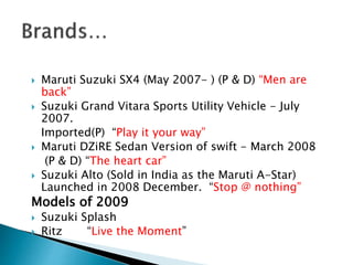  Maruti Suzuki SX4 (May 2007- ) (P & D) “Men are
back”
 Suzuki Grand Vitara Sports Utility Vehicle - July
2007.
Imported(P) “Play it your way”
 Maruti DZiRE Sedan Version of swift - March 2008
(P & D) “The heart car”
 Suzuki Alto (Sold in India as the Maruti A-Star)
Launched in 2008 December. “Stop @ nothing”
Models of 2009
 Suzuki Splash
 Ritz “Live the Moment”
 