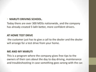 • MARUTI DRIVING SCHOOL.
Today there are over 300 MDSs nationwide, and the company
has already created 5 lakh better, more confident drivers.
AT HOME TEST DRIVE
the customer just has to give a call to the dealer and the dealer
will arrange for a test drive from your home.
ME AND MY MARUTI
This is a program where the company gives free tips to the
owners of their cars about the day to day driving, maintenance
and troubleshooting in case something goes wrong with the car.
 