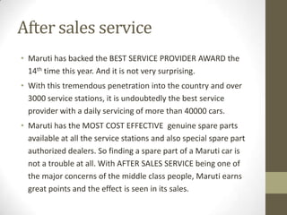 After sales service
• Maruti has backed the BEST SERVICE PROVIDER AWARD the
14th time this year. And it is not very surprising.
• With this tremendous penetration into the country and over
3000 service stations, it is undoubtedly the best service
provider with a daily servicing of more than 40000 cars.
• Maruti has the MOST COST EFFECTIVE genuine spare parts
available at all the service stations and also special spare part
authorized dealers. So finding a spare part of a Maruti car is
not a trouble at all. With AFTER SALES SERVICE being one of
the major concerns of the middle class people, Maruti earns
great points and the effect is seen in its sales.
 