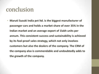 conclusion
• Maruti Suzuki India pvt ltd. is the biggest manufacturer of
passenger cars and holds a market share of over 35% in the
Indian market and an average export of 1lakh units per
annum. This consistent success and sustainability is achieved
by its fool-proof sales strategy, which not only involves
customers but also the dealers of the company. The CRM of
the company also is commendable and undoubtedly adds to
the growth of the company.
 