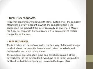 • FREQUENCY PROGRAMS.
frequency programs are to reward the loyal customers of the company.
Maruti has a loyalty discount in which the company offers 2-3%
discount on the product if the buyer is already an owner of a Maruti
car. A special corporate discount is offered to employees of certain
companies on the cars.
• FREE TEST DRIVES.
The test drives are free of cost and is the best way of demonstrating a
product where the potential buyer himself drives the vehicle and
decides whether or not to buy the car.
The company provides a test drive on a telephone request at the
buyers home. So the buyers don’t even have to go to the sales outlet
for the drive but the company guys come to the buyers place.
 