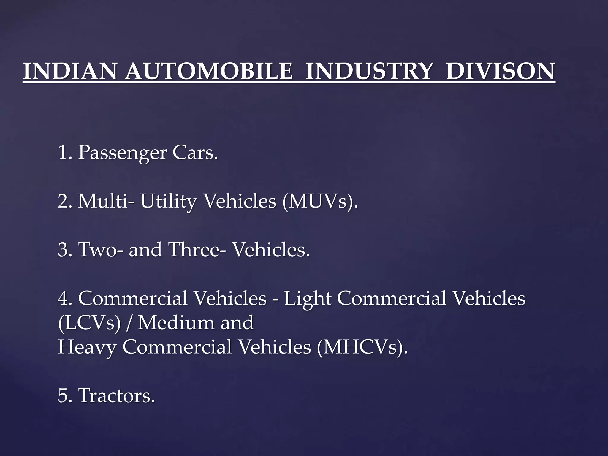 INDIAN AUTOMOBILE INDUSTRY DIVISON
1. Passenger Cars.
2. Multi- Utility Vehicles (MUVs).
3. Two- and Three- Vehicles.
4. Commercial Vehicles - Light Commercial Vehicles
(LCVs) / Medium and
Heavy Commercial Vehicles (MHCVs).
5. Tractors.
 