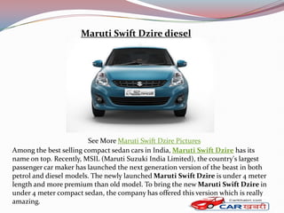 Maruti Swift Dzire diesel




                        See More Maruti Swift Dzire Pictures
Among the best selling compact sedan cars in India, Maruti Swift Dzire has its
name on top. Recently, MSIL (Maruti Suzuki India Limited), the country's largest
passenger car maker has launched the next generation version of the beast in both
petrol and diesel models. The newly launched Maruti Swift Dzire is under 4 meter
length and more premium than old model. To bring the new Maruti Swift Dzire in
under 4 meter compact sedan, the company has offered this version which is really
amazing.
 