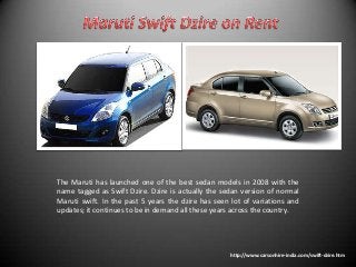 The Maruti has launched one of the best sedan models in 2008 with the
name tagged as Swift Dzire. Dzire is actually the sedan version of normal
Maruti swift. In the past 5 years the dzire has seen lot of variations and
updates; it continues to be in demand all these years across the country.

http://www.carsonhire-india.com/swift-dzire.htm

 