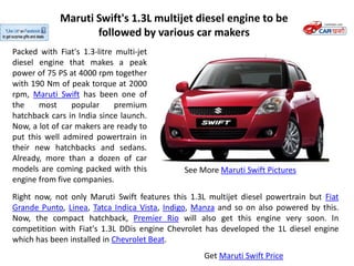 Maruti Swift's 1.3L multijet diesel engine to be
                    followed by various car makers
Packed with Fiat's 1.3-litre multi-jet
diesel engine that makes a peak
power of 75 PS at 4000 rpm together
with 190 Nm of peak torque at 2000
rpm, Maruti Swift has been one of
the    most      popular    premium
hatchback cars in India since launch.
Now, a lot of car makers are ready to
put this well admired powertrain in
their new hatchbacks and sedans.
Already, more than a dozen of car
models are coming packed with this           See More Maruti Swift Pictures
engine from five companies.
Right now, not only Maruti Swift features this 1.3L multijet diesel powertrain but Fiat
Grande Punto, Linea, Tatca Indica Vista, Indigo, Manza and so on also powered by this.
Now, the compact hatchback, Premier Rio will also get this engine very soon. In
competition with Fiat's 1.3L DDis engine Chevrolet has developed the 1L diesel engine
which has been installed in Chevrolet Beat.
                                                   Get Maruti Swift Price
 