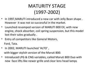 MATURITY STAGE
(1997-2002)
• In 1997,MARUTI introduced a new car with Jelly Bean shape .
However it was not so successful in the market.
• Launched revamped version of MARUTI 800 EX, with new
engine, shock absorber, coil spring suspension, but this model
lost their sales gradually .
• Entry of competitors like General Motors,
Ford, Tata.
• In 2002, MARUTI launched ‘ALTO’ ,
with bigger stylish version of the Maruti 800.
• Introduced LPG & CNG variables, called Maruti 800 Duo with
new face lifts like newer grille and clear lens head lamps
 