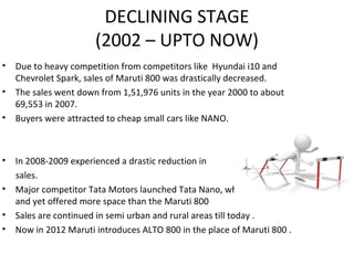 DECLINING STAGE
(2002 – UPTO NOW)
• Due to heavy competition from competitors like Hyundai i10 and
Chevrolet Spark, sales of Maruti 800 was drastically decreased.
• The sales went down from 1,51,976 units in the year 2000 to about
69,553 in 2007.
• Buyers were attracted to cheap small cars like NANO.
• In 2008-2009 experienced a drastic reduction in
sales.
• Major competitor Tata Motors launched Tata Nano, which was smaller
and yet offered more space than the Maruti 800
• Sales are continued in semi urban and rural areas till today .
• Now in 2012 Maruti introduces ALTO 800 in the place of Maruti 800 .
 