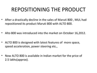 REPOSITIONING THE PRODUCT
• After a drastically decline in the sales of Maruti 800 , MUL had
repositioned its product Maruti 800 with ALTO 800.
• Alto 800 was introduced into the market on October 16,2012.
• ALTO 800 is designed with latest features of more space,
speed acceleration, power steering etc.,
• Now ALTO 800 is available in Indian market for the price of
2.5 lakhs(approx).
 