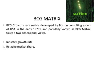 BCG MATRIX
• BCG Growth share matrix developed by Boston consulting group
of USA in the early 1970's and popularly known as BCG Matrix
takes a two dimensional views.
I. Industry growth rate.
II. Relative market share.
 