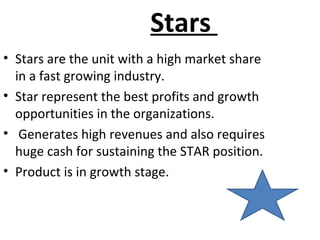 Stars
• Stars are the unit with a high market share
in a fast growing industry.
• Star represent the best profits and growth
opportunities in the organizations.
• Generates high revenues and also requires
huge cash for sustaining the STAR position.
• Product is in growth stage.
 