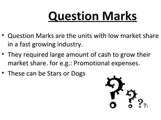 Question Marks
• Question Marks are the units with low market share
in a fast growing industry.
• They required large amount of cash to grow their
market share. for e.g.: Promotional expenses.
• These can be Stars or Dogs
?????
 