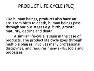 PRODUCT LIFE CYCLE (PLC)
Like human beings, products also have an
arc. From birth to death, human beings pass
through various stages e.g. birth, growth,
maturity, decline and death.
A similar life-cycle is seen in the case of
products. The product life cycle goes through
multiple phases, involves many professional
disciplines, and requires many skills, tools and
processes.
 