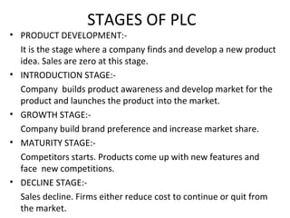 STAGES OF PLC
• PRODUCT DEVELOPMENT:-
It is the stage where a company finds and develop a new product
idea. Sales are zero at this stage.
• INTRODUCTION STAGE:-
Company builds product awareness and develop market for the
product and launches the product into the market.
• GROWTH STAGE:-
Company build brand preference and increase market share.
• MATURITY STAGE:-
Competitors starts. Products come up with new features and
face new competitions.
• DECLINE STAGE:-
Sales decline. Firms either reduce cost to continue or quit from
the market.
 