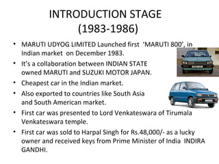INTRODUCTION STAGE
(1983-1986)
• MARUTI UDYOG LIMITED Launched first ‘MARUTI 800’, in
Indian market on December 1983.
• It’s a collaboration between INDIAN STATE
owned MARUTI and SUZUKI MOTOR JAPAN.
• Cheapest car in the Indian market.
• Also exported to countries like South Asia
and South American market.
• First car was presented to Lord Venkateswara of Tirumala
Venkateswara temple.
• First car was sold to Harpal Singh for Rs.48,000/- as a lucky
owner and received keys from Prime Minister of India INDIRA
GANDHI.
 