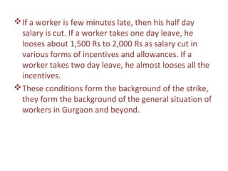  If a worker is few minutes late, then his half day
  salary is cut. If a worker takes one day leave, he
  looses about 1,500 Rs to 2,000 Rs as salary cut in
  various forms of incentives and allowances. If a
  worker takes two day leave, he almost looses all the
  incentives.
 These conditions form the background of the strike,
  they form the background of the general situation of
  workers in Gurgaon and beyond.
 