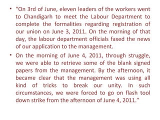 • “On 3rd of June, eleven leaders of the workers went
  to Chandigarh to meet the Labour Department to
  complete the formalities regarding registration of
  our union on June 3, 2011. On the morning of that
  day, the labour department officials faxed the news
  of our application to the management.
• On the morning of June 4, 2011, through struggle,
  we were able to retrieve some of the blank signed
  papers from the management. By the afternoon, it
  became clear that the management was using all
  kind of tricks to break our unity. In such
  circumstances, we were forced to go on flash tool
  down strike from the afternoon of June 4, 2011.”
 