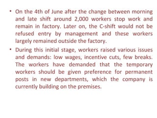 • On the 4th of June after the change between morning
  and late shift around 2,000 workers stop work and
  remain in factory. Later on, the C-shift would not be
  refused entry by management and these workers
  largely remained outside the factory.
• During this initial stage, workers raised various issues
  and demands: low wages, incentive cuts, few breaks.
  The workers have demanded that the temporary
  workers should be given preference for permanent
  posts in new departments, which the company is
  currently building on the premises.
 