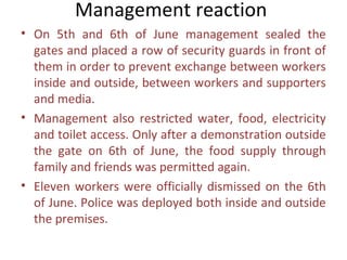 Management reaction
• On 5th and 6th of June management sealed the
  gates and placed a row of security guards in front of
  them in order to prevent exchange between workers
  inside and outside, between workers and supporters
  and media.
• Management also restricted water, food, electricity
  and toilet access. Only after a demonstration outside
  the gate on 6th of June, the food supply through
  family and friends was permitted again.
• Eleven workers were officially dismissed on the 6th
  of June. Police was deployed both inside and outside
  the premises.
 