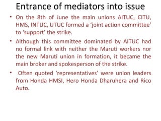 Entrance of mediators into issue
• On the 8th of June the main unions AITUC, CITU,
  HMS, INTUC, UTUC formed a ‘joint action committee’
  to ‘support’ the strike.
• Although this committee dominated by AITUC had
  no formal link with neither the Maruti workers nor
  the new Maruti union in formation, it became the
  main broker and spokesperson of the strike.
• Often quoted ‘representatives’ were union leaders
  from Honda HMSI, Hero Honda Dharuhera and Rico
  Auto.
 