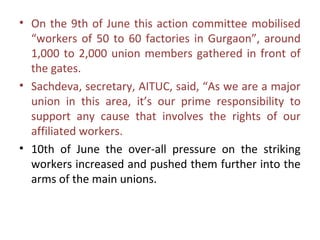 • On the 9th of June this action committee mobilised
  “workers of 50 to 60 factories in Gurgaon”, around
  1,000 to 2,000 union members gathered in front of
  the gates.
• Sachdeva, secretary, AITUC, said, “As we are a major
  union in this area, it’s our prime responsibility to
  support any cause that involves the rights of our
  affiliated workers.
• 10th of June the over-all pressure on the striking
  workers increased and pushed them further into the
  arms of the main unions.
 