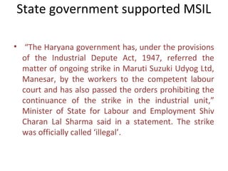 State government supported MSIL

• “The Haryana government has, under the provisions
  of the Industrial Depute Act, 1947, referred the
  matter of ongoing strike in Maruti Suzuki Udyog Ltd,
  Manesar, by the workers to the competent labour
  court and has also passed the orders prohibiting the
  continuance of the strike in the industrial unit,”
  Minister of State for Labour and Employment Shiv
  Charan Lal Sharma said in a statement. The strike
  was officially called ‘illegal’.
 
