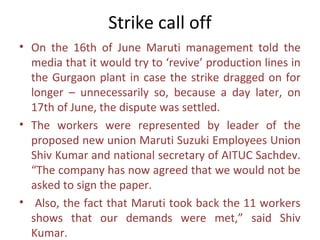 Strike call off
• On the 16th of June Maruti management told the
  media that it would try to ‘revive’ production lines in
  the Gurgaon plant in case the strike dragged on for
  longer – unnecessarily so, because a day later, on
  17th of June, the dispute was settled.
• The workers were represented by leader of the
  proposed new union Maruti Suzuki Employees Union
  Shiv Kumar and national secretary of AITUC Sachdev.
  “The company has now agreed that we would not be
  asked to sign the paper.
• Also, the fact that Maruti took back the 11 workers
  shows that our demands were met,” said Shiv
  Kumar.
 